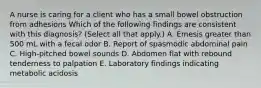 A nurse is caring for a client who has a small bowel obstruction from adhesions Which of the following findings are consistent with this diagnosis? (Select all that apply.) A. Emesis greater than 500 mL with a fecal odor B. Report of spasmodic abdominal pain C. High-pitched bowel sounds D. Abdomen flat with rebound tenderness to palpation E. Laboratory findings indicating metabolic acidosis