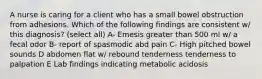 A nurse is caring for a client who has a small bowel obstruction from adhesions. Which of the following findings are consistent w/ this diagnosis? (select all) A- Emesis greater than 500 ml w/ a fecal odor B- report of spasmodic abd pain C- High pitched bowel sounds D abdomen flat w/ rebound tenderness tenderness to palpation E Lab findings indicating metabolic acidosis