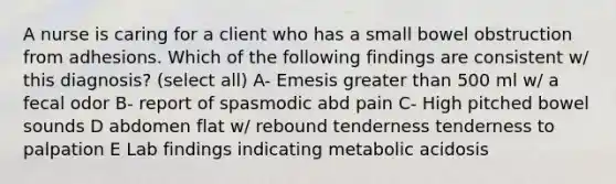 A nurse is caring for a client who has a small bowel obstruction from adhesions. Which of the following findings are consistent w/ this diagnosis? (select all) A- Emesis greater than 500 ml w/ a fecal odor B- report of spasmodic abd pain C- High pitched bowel sounds D abdomen flat w/ rebound tenderness tenderness to palpation E Lab findings indicating metabolic acidosis