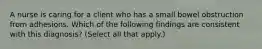 A nurse is caring for a client who has a small bowel obstruction from adhesions. Which of the following findings are consistent with this diagnosis? (Select all that apply.)