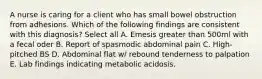 A nurse is caring for a client who has small bowel obstruction from adhesions. Which of the following findings are consistent with this diagnosis? Select all A. Emesis greater than 500ml with a fecal oder B. Report of spasmodic abdominal pain C. High-pitched BS D. Abdominal flat w/ rebound tenderness to palpation E. Lab findings indicating metabolic acidosis.