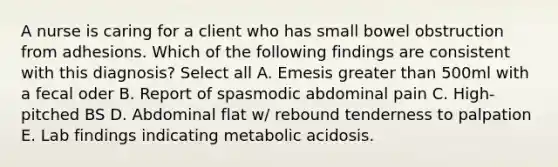 A nurse is caring for a client who has small bowel obstruction from adhesions. Which of the following findings are consistent with this diagnosis? Select all A. Emesis greater than 500ml with a fecal oder B. Report of spasmodic abdominal pain C. High-pitched BS D. Abdominal flat w/ rebound tenderness to palpation E. Lab findings indicating metabolic acidosis.