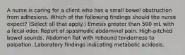 A nurse is caring for a client who has a small bowel obstruction from adhesions. Which of the following findings should the nurse expect? (Select all that apply.) Emesis greater than 500 mL with a fecal odor. Report of spasmodic abdominal pain. High-pitched bowel sounds. Abdomen flat with rebound tenderness to palpation. Laboratory findings indicating metabolic acidosis.