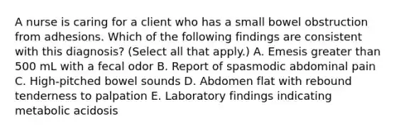 A nurse is caring for a client who has a small bowel obstruction from adhesions. Which of the following findings are consistent with this diagnosis? (Select all that apply.) A. Emesis greater than 500 mL with a fecal odor B. Report of spasmodic abdominal pain C. High‑pitched bowel sounds D. Abdomen flat with rebound tenderness to palpation E. Laboratory findings indicating metabolic acidosis