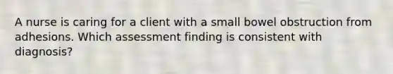 A nurse is caring for a client with a small bowel obstruction from adhesions. Which assessment finding is consistent with diagnosis?