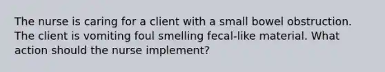 The nurse is caring for a client with a small bowel obstruction. The client is vomiting foul smelling fecal-like material. What action should the nurse implement?