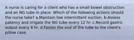 A nurse is caring for a client who has a small bowel obstruction and an NG tube in place. Which of the following actions should the nurse take? a.Maintain low intermittent suction. b.Assess patency and irrigate the NG tube every 12 hr. c.Record gastric output every 8 hr. d.Fasten the end of the tube to the client's pillow case.