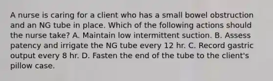 A nurse is caring for a client who has a small bowel obstruction and an NG tube in place. Which of the following actions should the nurse take? A. Maintain low intermittent suction. B. Assess patency and irrigate the NG tube every 12 hr. C. Record gastric output every 8 hr. D. Fasten the end of the tube to the client's pillow case.