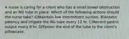 A nurse is caring for a client who has a small bowel obstruction and an NG tube in place. Which of the following actions should the nurse take? A)Maintain low intermittent suction. B)Assess patency and irrigate the NG tube every 12 hr. C)Record gastric output every 8 hr. D)Fasten the end of the tube to the client's pillowcase.
