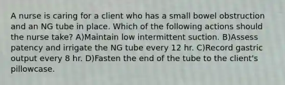 A nurse is caring for a client who has a small bowel obstruction and an NG tube in place. Which of the following actions should the nurse take? A)Maintain low intermittent suction. B)Assess patency and irrigate the NG tube every 12 hr. C)Record gastric output every 8 hr. D)Fasten the end of the tube to the client's pillowcase.