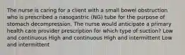 The nurse is caring for a client with a small bowel obstruction who is prescribed a nasogastric (NG) tube for the purpose of stomach decompression. The nurse would anticipate a primary health care provider prescription for which type of suction? Low and continuous High and continuous High and intermittent Low and intermittent