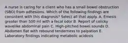 A nurse is caring for a client who has a small bowel obstruction (SBO) from adhesions. Which of the following findings are consistent with this diagnosis? Select all that apply. A. Emesis greater than 500 ml with a fecal odor B. Report of colicky wavelike abdominal pain C. High-pitched bowel sounds D. Abdomen flat with rebound tenderness to palpation E. Laboratory findings indicating metabolic acidosis