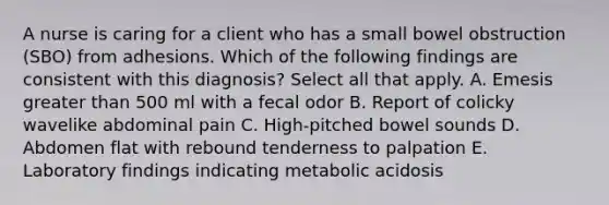 A nurse is caring for a client who has a small bowel obstruction (SBO) from adhesions. Which of the following findings are consistent with this diagnosis? Select all that apply. A. Emesis greater than 500 ml with a fecal odor B. Report of colicky wavelike abdominal pain C. High-pitched bowel sounds D. Abdomen flat with rebound tenderness to palpation E. Laboratory findings indicating metabolic acidosis