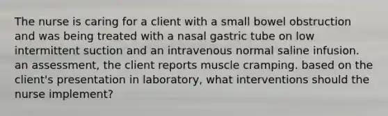 The nurse is caring for a client with a small bowel obstruction and was being treated with a nasal gastric tube on low intermittent suction and an intravenous normal saline infusion. an assessment, the client reports muscle cramping. based on the client's presentation in laboratory, what interventions should the nurse implement?