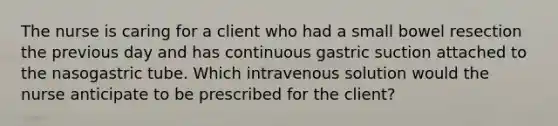 The nurse is caring for a client who had a small bowel resection the previous day and has continuous gastric suction attached to the nasogastric tube. Which intravenous solution would the nurse anticipate to be prescribed for the client?