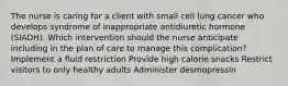 The nurse is caring for a client with small cell lung cancer who develops syndrome of inappropriate antidiuretic hormone (SIADH). Which intervention should the nurse anticipate including in the plan of care to manage this complication? Implement a fluid restriction Provide high calorie snacks Restrict visitors to only healthy adults Administer desmopressin