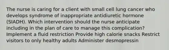 The nurse is caring for a client with small cell lung cancer who develops syndrome of inappropriate antidiuretic hormone (SIADH). Which intervention should the nurse anticipate including in the plan of care to manage this complication? Implement a fluid restriction Provide high calorie snacks Restrict visitors to only healthy adults Administer desmopressin