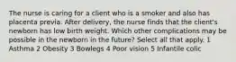 The nurse is caring for a client who is a smoker and also has placenta previa. After delivery, the nurse finds that the client's newborn has low birth weight. Which other complications may be possible in the newborn in the future? Select all that apply. 1 Asthma 2 Obesity 3 Bowlegs 4 Poor vision 5 Infantile colic