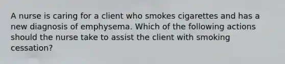 A nurse is caring for a client who smokes cigarettes and has a new diagnosis of emphysema. Which of the following actions should the nurse take to assist the client with smoking cessation?