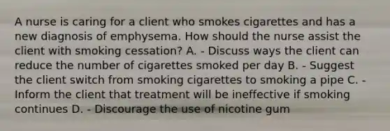 A nurse is caring for a client who smokes cigarettes and has a new diagnosis of emphysema. How should the nurse assist the client with smoking cessation? A. - Discuss ways the client can reduce the number of cigarettes smoked per day B. - Suggest the client switch from smoking cigarettes to smoking a pipe C. - Inform the client that treatment will be ineffective if smoking continues D. - Discourage the use of nicotine gum