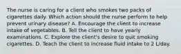 The nurse is caring for a client who smokes two packs of cigarettes daily. Which action should the nurse perform to help prevent urinary​ disease? A. Encourage the client to increase intake of vegetables. B. Tell the client to have yearly examinations. C. Explore the​ client's desire to quit smoking cigarettes. D. Teach the client to increase fluid intake to 2​ L/day.