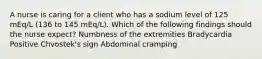 A nurse is caring for a client who has a sodium level of 125 mEq/L (136 to 145 mEq/L). Which of the following findings should the nurse expect? Numbness of the extremities Bradycardia Positive Chvostek's sign Abdominal cramping