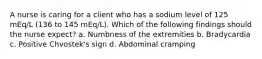 A nurse is caring for a client who has a sodium level of 125 mEq/L (136 to 145 mEq/L). Which of the following findings should the nurse expect? a. Numbness of the extremities b. Bradycardia c. Positive Chvostek's sign d. Abdominal cramping