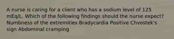 A nurse is caring for a client who has a sodium level of 125 mEq/L. Which of the following findings should the nurse expect? Numbness of the extremities Bradycardia Positive Chvostek's sign Abdominal cramping