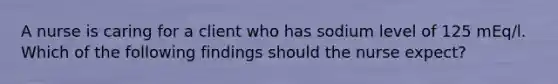 A nurse is caring for a client who has sodium level of 125 mEq/l. Which of the following findings should the nurse expect?