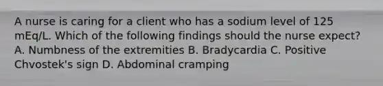 A nurse is caring for a client who has a sodium level of 125 mEq/L. Which of the following findings should the nurse expect? A. Numbness of the extremities B. Bradycardia C. Positive Chvostek's sign D. Abdominal cramping