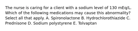 The nurse is caring for a client with a sodium level of 130 mEq/L. Which of the following medications may cause this abnormality? Select all that apply. A. Spironolactone B. Hydrochlorothiazide C. Prednisone D. Sodium polystyrene E. Tolvaptan