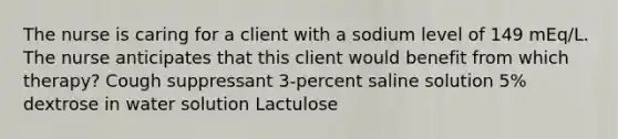 The nurse is caring for a client with a sodium level of 149 mEq/L. The nurse anticipates that this client would benefit from which therapy? Cough suppressant 3-percent saline solution 5% dextrose in water solution Lactulose