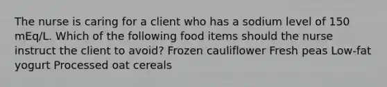 The nurse is caring for a client who has a sodium level of 150 mEq/L. Which of the following food items should the nurse instruct the client to avoid? Frozen cauliflower Fresh peas Low-fat yogurt Processed oat cereals