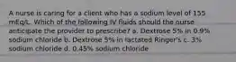 A nurse is caring for a client who has a sodium level of 155 mEq/L. Which of the following IV fluids should the nurse anticipate the provider to prescribe? a. Dextrose 5% in 0.9% sodium chloride b. Dextrose 5% in lactated Ringer's c. 3% sodium chloride d. 0.45% sodium chloride