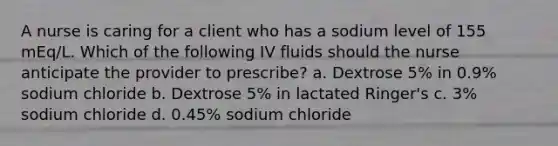 A nurse is caring for a client who has a sodium level of 155 mEq/L. Which of the following IV fluids should the nurse anticipate the provider to prescribe? a. Dextrose 5% in 0.9% sodium chloride b. Dextrose 5% in lactated Ringer's c. 3% sodium chloride d. 0.45% sodium chloride