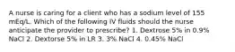 A nurse is caring for a client who has a sodium level of 155 mEq/L. Which of the following IV fluids should the nurse anticipate the provider to prescribe? 1. Dextrose 5% in 0.9% NaCl 2. Dextorse 5% in LR 3. 3% NaCl 4. 0.45% NaCl