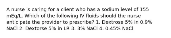 A nurse is caring for a client who has a sodium level of 155 mEq/L. Which of the following IV fluids should the nurse anticipate the provider to prescribe? 1. Dextrose 5% in 0.9% NaCl 2. Dextorse 5% in LR 3. 3% NaCl 4. 0.45% NaCl