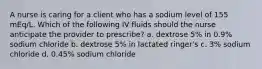 A nurse is caring for a client who has a sodium level of 155 mEq/L. Which of the following IV fluids should the nurse anticipate the provider to prescribe? a. dextrose 5% in 0.9% sodium chloride b. dextrose 5% in lactated ringer's c. 3% sodium chloride d. 0.45% sodium chloride