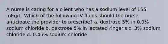 A nurse is caring for a client who has a sodium level of 155 mEq/L. Which of the following IV fluids should the nurse anticipate the provider to prescribe? a. dextrose 5% in 0.9% sodium chloride b. dextrose 5% in lactated ringer's c. 3% sodium chloride d. 0.45% sodium chloride