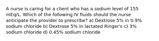 A nurse is caring for a client who has a sodium level of 155 mEq/L. Which of the following IV fluids should the nurse anticipate the provider to prescribe? a) Dextrose 5% in 0.9% sodium chloride b) Dextrose 5% in lactated Ringer's c) 3% sodium chloride d) 0.45% sodium chloride