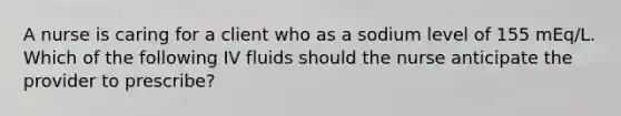 A nurse is caring for a client who as a sodium level of 155 mEq/L. Which of the following IV fluids should the nurse anticipate the provider to prescribe?