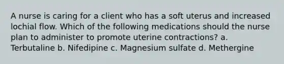 A nurse is caring for a client who has a soft uterus and increased lochial flow. Which of the following medications should the nurse plan to administer to promote uterine contractions? a. Terbutaline b. Nifedipine c. Magnesium sulfate d. Methergine