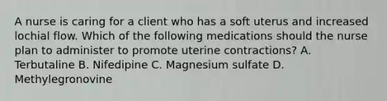 A nurse is caring for a client who has a soft uterus and increased lochial flow. Which of the following medications should the nurse plan to administer to promote uterine contractions? A. Terbutaline B. Nifedipine C. Magnesium sulfate D. Methylegronovine