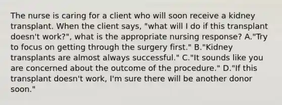 The nurse is caring for a client who will soon receive a kidney transplant. When the client says, "what will I do if this transplant doesn't work?", what is the appropriate nursing response? A."Try to focus on getting through the surgery first." B."Kidney transplants are almost always successful." C."It sounds like you are concerned about the outcome of the procedure." D."If this transplant doesn't work, I'm sure there will be another donor soon."