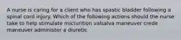 A nurse is caring for a client who has spastic bladder following a spinal cord injury. Which of the following actions should the nurse take to help stimulate micturition valsalva maneuver crede maneuver administer a diuretic