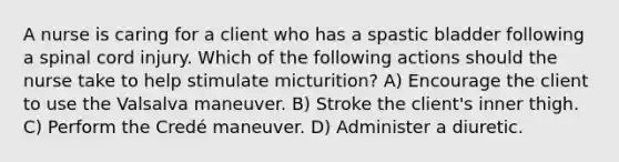 A nurse is caring for a client who has a spastic bladder following a spinal cord injury. Which of the following actions should the nurse take to help stimulate micturition? A) Encourage the client to use the Valsalva maneuver. B) Stroke the client's inner thigh. C) Perform the Credé maneuver. D) Administer a diuretic.