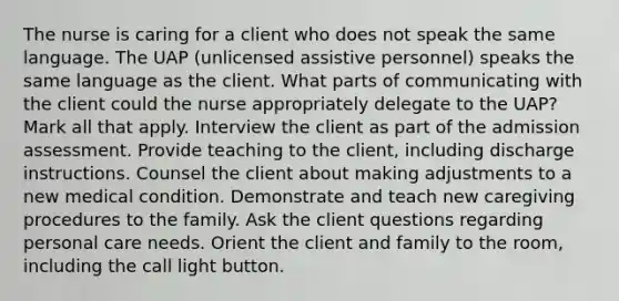 The nurse is caring for a client who does not speak the same language. The UAP (unlicensed assistive personnel) speaks the same language as the client. What parts of communicating with the client could the nurse appropriately delegate to the UAP? Mark all that apply. Interview the client as part of the admission assessment. Provide teaching to the client, including discharge instructions. Counsel the client about making adjustments to a new medical condition. Demonstrate and teach new caregiving procedures to the family. Ask the client questions regarding personal care needs. Orient the client and family to the room, including the call light button.