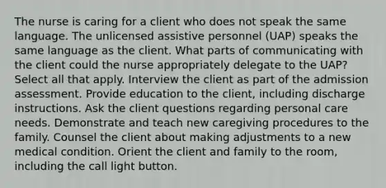 The nurse is caring for a client who does not speak the same language. The unlicensed assistive personnel (UAP) speaks the same language as the client. What parts of communicating with the client could the nurse appropriately delegate to the UAP? Select all that apply. Interview the client as part of the admission assessment. Provide education to the client, including discharge instructions. Ask the client questions regarding personal care needs. Demonstrate and teach new caregiving procedures to the family. Counsel the client about making adjustments to a new medical condition. Orient the client and family to the room, including the call light button.