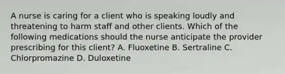 A nurse is caring for a client who is speaking loudly and threatening to harm staff and other clients. Which of the following medications should the nurse anticipate the provider prescribing for this client? A. Fluoxetine B. Sertraline C. Chlorpromazine D. Duloxetine