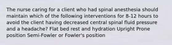 The nurse caring for a client who had spinal anesthesia should maintain which of the following interventions for 8-12 hours to avoid the client having decreased central spinal fluid pressure and a headache? Flat bed rest and hydration Upright Prone position Semi-Fowler or Fowler's position